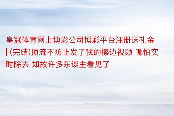 皇冠体育网上博彩公司博彩平台注册送礼金 | (完结)顶流不防止发了我的擦边视频 哪怕实时除去 如故许多东谈主看见了