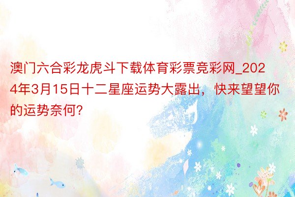 澳门六合彩龙虎斗下载体育彩票竞彩网_2024年3月15日十二星座运势大露出，快来望望你的运势奈何？