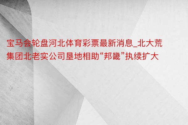 宝马会轮盘河北体育彩票最新消息_北大荒集团北老实公司垦地相助“邦畿”执续扩大