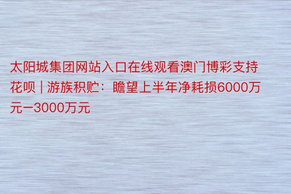 太阳城集团网站入口在线观看澳门博彩支持花呗 | 游族积贮：瞻望上半年净耗损6000万元–3000万元