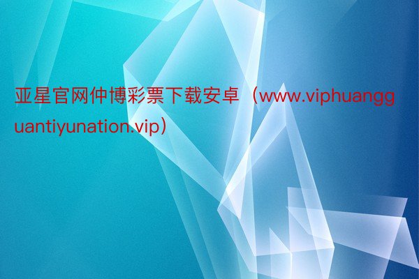 亚星官网仲博彩票下载安卓（www.viphuangguantiyunation.vip）