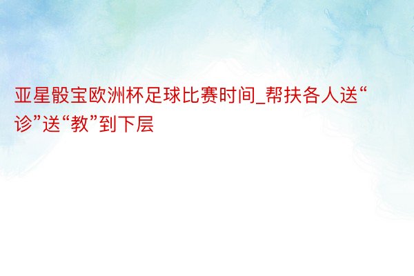 亚星骰宝欧洲杯足球比赛时间_帮扶各人送“诊”送“教”到下层