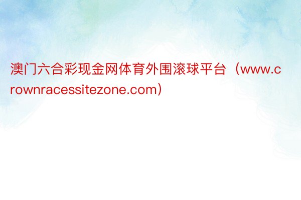 澳门六合彩现金网体育外围滚球平台（www.crownracessitezone.com）