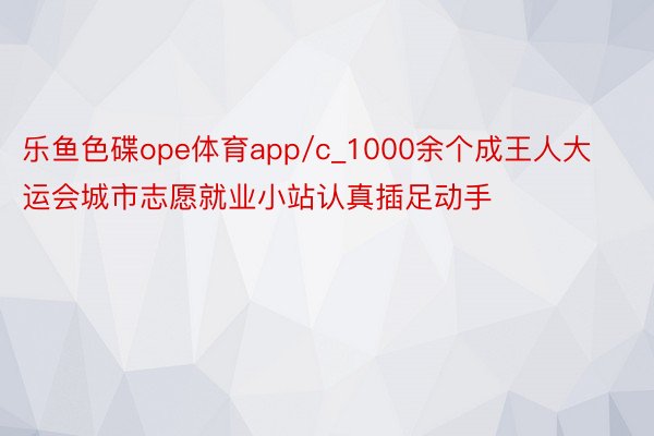 乐鱼色碟ope体育app/c_1000余个成王人大运会城市志愿就业小站认真插足动手