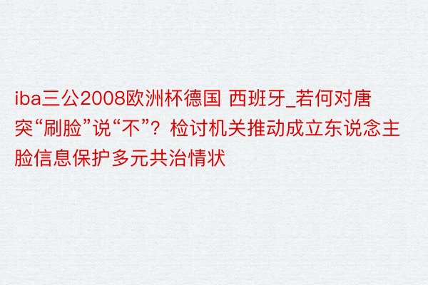 iba三公2008欧洲杯德国 西班牙_若何对唐突“刷脸”说“不”？检讨机关推动成立东说念主脸信息保护多元共治情状