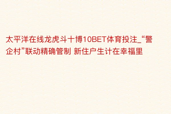 太平洋在线龙虎斗十博10BET体育投注_“警企村”联动精确管制 新住户生计在幸福里