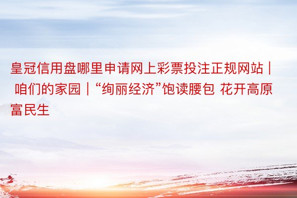 皇冠信用盘哪里申请网上彩票投注正规网站 | 咱们的家园｜“绚丽经济”饱读腰包 花开高原富民生