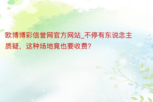 欧博博彩信誉网官方网站_不停有东说念主质疑，这种场地竟也要收费？