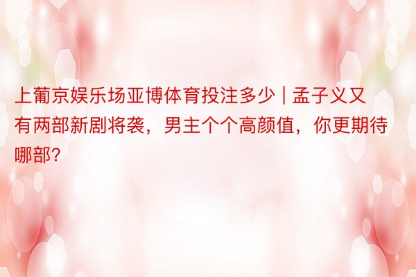 上葡京娱乐场亚博体育投注多少 | 孟子义又有两部新剧将袭，男主个个高颜值，你更期待哪部？