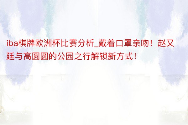 iba棋牌欧洲杯比赛分析_戴着口罩亲吻！赵又廷与高圆圆的公园之行解锁新方式！