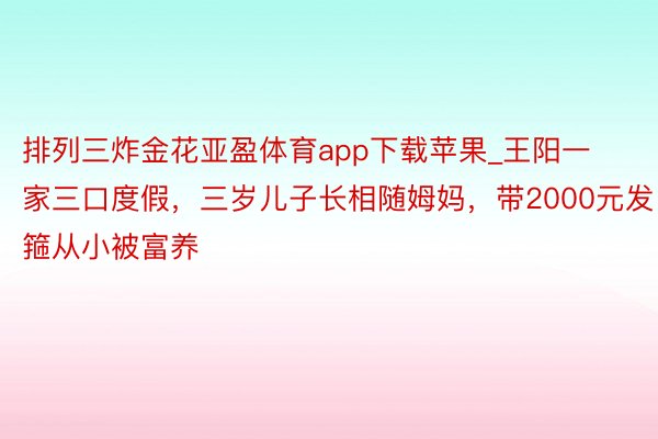 排列三炸金花亚盈体育app下载苹果_王阳一家三口度假，三岁儿子长相随姆妈，带2000元发箍从小被富养