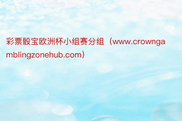 彩票骰宝欧洲杯小组赛分组（www.crowngamblingzonehub.com）