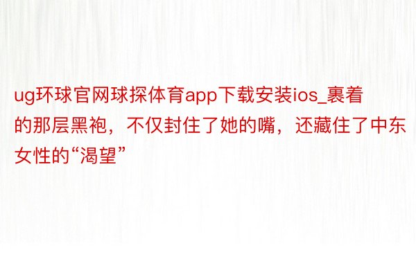 ug环球官网球探体育app下载安装ios_裹着的那层黑袍，不仅封住了她的嘴，还藏住了中东女性的“渴望”