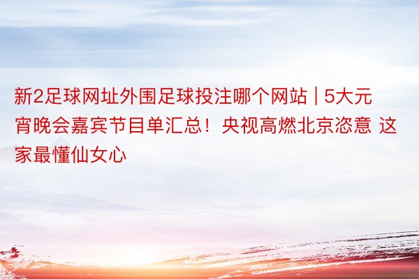 新2足球网址外围足球投注哪个网站 | 5大元宵晚会嘉宾节目单汇总！央视高燃北京恣意 这家最懂仙女心