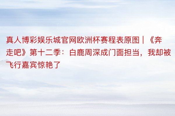 真人博彩娱乐城官网欧洲杯赛程表原图 | 《奔走吧》第十二季：白鹿周深成门面担当，我却被飞行嘉宾惊艳了