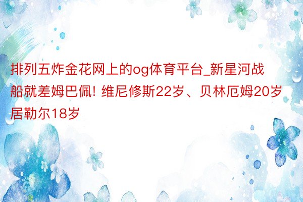 排列五炸金花网上的og体育平台_新星河战船就差姆巴佩! 维尼修斯22岁、贝林厄姆20岁 居勒尔18岁