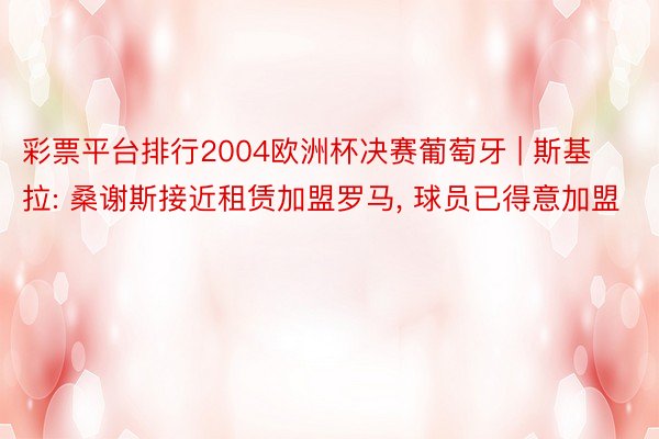 彩票平台排行2004欧洲杯决赛葡萄牙 | 斯基拉: 桑谢斯接近租赁加盟罗马, 球员已得意加盟