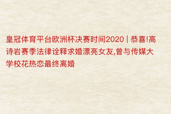 皇冠体育平台欧洲杯决赛时间2020 | 恭喜!高诗岩赛季法律诠释求婚漂亮女友,曾与传媒大学校花热恋最终离婚