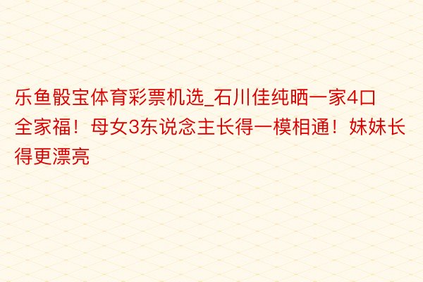 乐鱼骰宝体育彩票机选_石川佳纯晒一家4口全家福！母女3东说念主长得一模相通！妹妹长得更漂亮