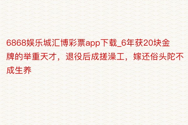 6868娱乐城汇博彩票app下载_6年获20块金牌的举重天才，退役后成搓澡工，嫁还俗头陀不成生养