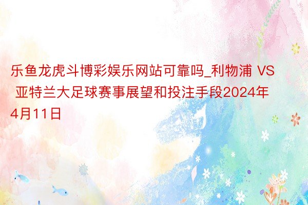 乐鱼龙虎斗博彩娱乐网站可靠吗_利物浦 VS 亚特兰大足球赛事展望和投注手段2024年4月11日