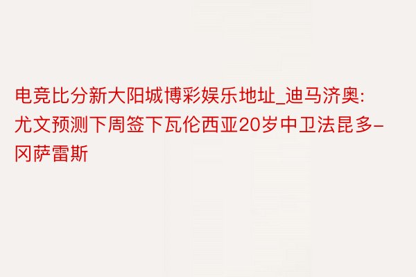 电竞比分新大阳城博彩娱乐地址_迪马济奥: 尤文预测下周签下瓦伦西亚20岁中卫法昆多-冈萨雷斯