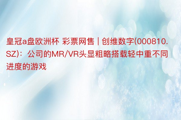 皇冠a盘欧洲杯 彩票网售 | 创维数字(000810.SZ)：公司的MR/VR头显粗略搭载轻中重不同进度的游戏