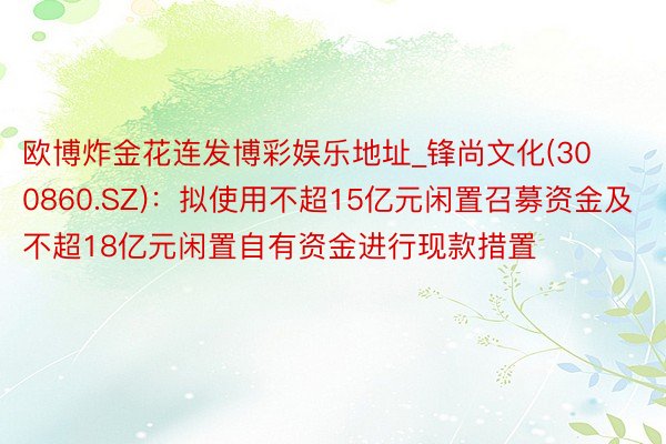 欧博炸金花连发博彩娱乐地址_锋尚文化(300860.SZ)：拟使用不超15亿元闲置召募资金及不超18亿元闲置自有资金进行现款措置