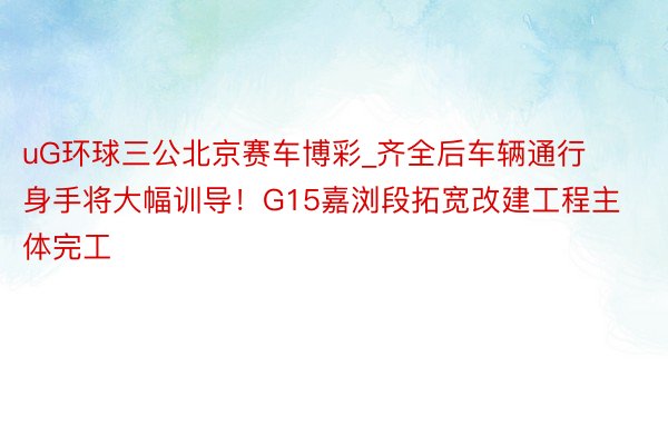 uG环球三公北京赛车博彩_齐全后车辆通行身手将大幅训导！G15嘉浏段拓宽改建工程主体完工