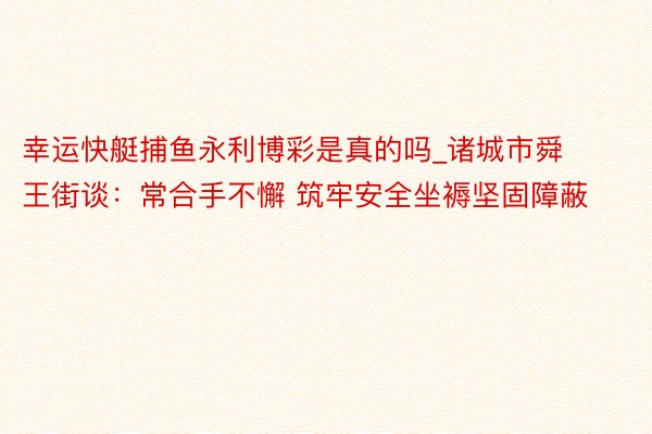 幸运快艇捕鱼永利博彩是真的吗_诸城市舜王街谈：常合手不懈 筑牢安全坐褥坚固障蔽