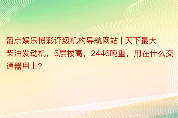 葡京娱乐博彩评级机构导航网站 | 天下最大柴油发动机，5层楼高，2446吨重，用在什么交通器用上？