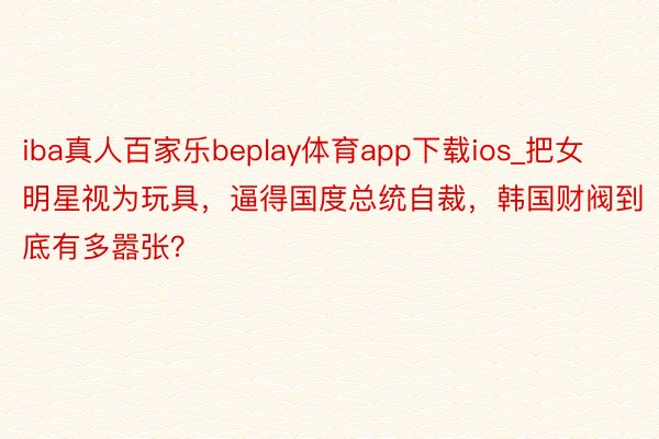 iba真人百家乐beplay体育app下载ios_把女明星视为玩具，逼得国度总统自裁，韩国财阀到底有多嚣张？