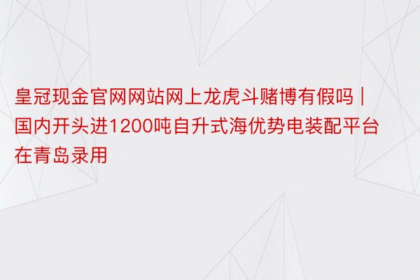 皇冠现金官网网站网上龙虎斗赌博有假吗 | 国内开头进1200吨自升式海优势电装配平台在青岛录用