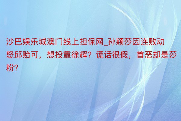 沙巴娱乐城澳门线上担保网_孙颖莎因连败动怒邱贻可，想投靠徐辉？谎话很假，首恶却是莎粉？