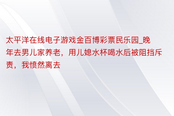 太平洋在线电子游戏金百博彩票民乐园_晚年去男儿家养老，用儿媳水杯喝水后被阻挡斥责，我愤然离去