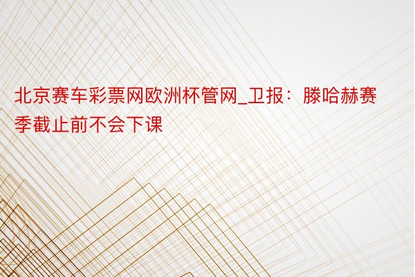 北京赛车彩票网欧洲杯管网_卫报：滕哈赫赛季截止前不会下课