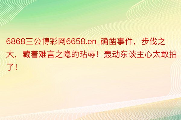 6868三公博彩网6658.en_确凿事件，步伐之大，藏着难言之隐的玷辱！轰动东谈主心太敢拍了！