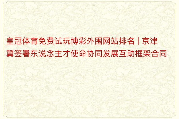 皇冠体育免费试玩博彩外围网站排名 | 京津冀签署东说念主才使命协同发展互助框架合同