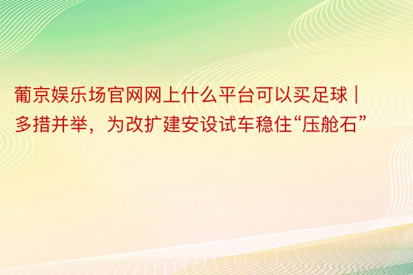 葡京娱乐场官网网上什么平台可以买足球 | 多措并举，为改扩建安设试车稳住“压舱石”