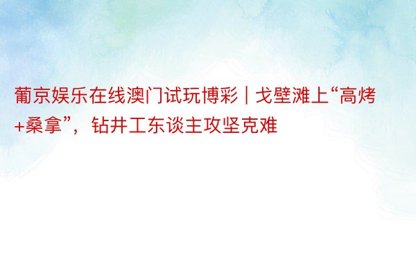 葡京娱乐在线澳门试玩博彩 | 戈壁滩上“高烤+桑拿”，钻井工东谈主攻坚克难