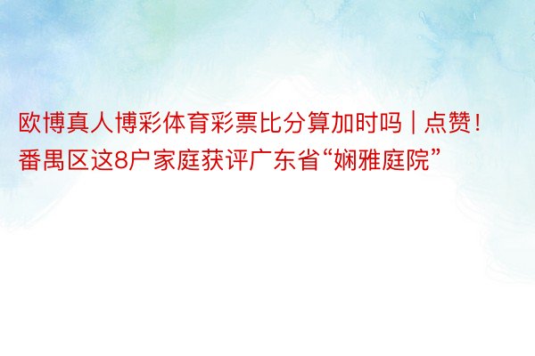 欧博真人博彩体育彩票比分算加时吗 | 点赞！番禺区这8户家庭获评广东省“娴雅庭院”