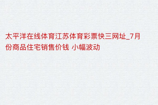 太平洋在线体育江苏体育彩票快三网址_7月份商品住宅销售价钱 小幅波动