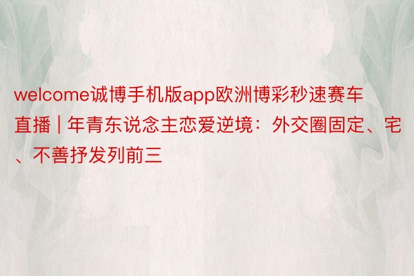 welcome诚博手机版app欧洲博彩秒速赛车直播 | 年青东说念主恋爱逆境：外交圈固定、宅、不善抒发列前三