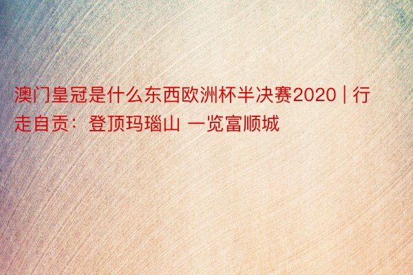 澳门皇冠是什么东西欧洲杯半决赛2020 | 行走自贡：登顶玛瑙山 一览富顺城