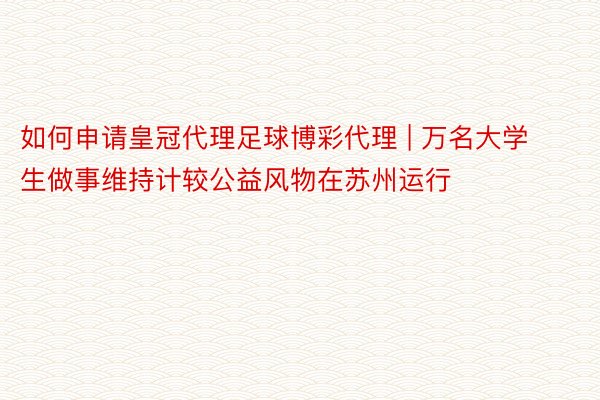 如何申请皇冠代理足球博彩代理 | 万名大学生做事维持计较公益风物在苏州运行