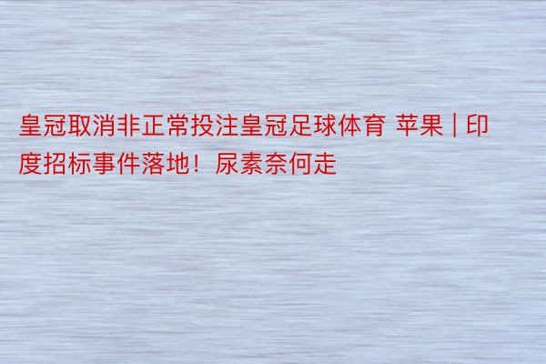 皇冠取消非正常投注皇冠足球体育 苹果 | 印度招标事件落地！尿素奈何走