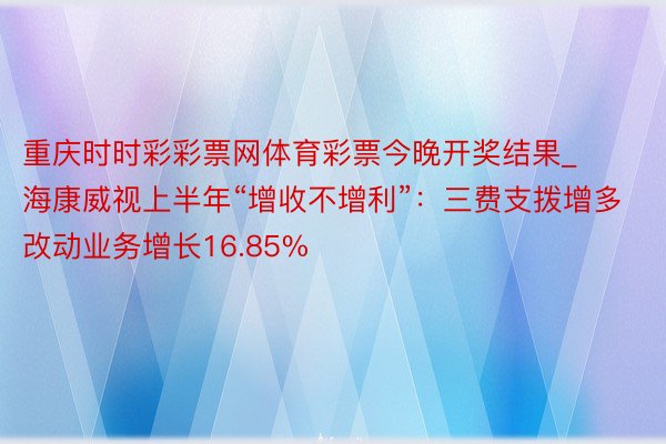 重庆时时彩彩票网体育彩票今晚开奖结果_海康威视上半年“增收不增利”：三费支拨增多 改动业务增长16.85%