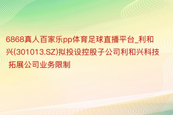 6868真人百家乐pp体育足球直播平台_利和兴(301013.SZ)拟投设控股子公司利和兴科技 拓展公司业务限制