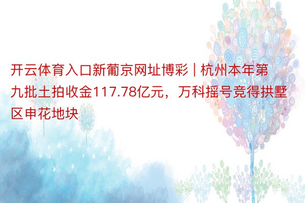 开云体育入口新葡京网址博彩 | 杭州本年第九批土拍收金117.78亿元，万科摇号竞得拱墅区申花地块