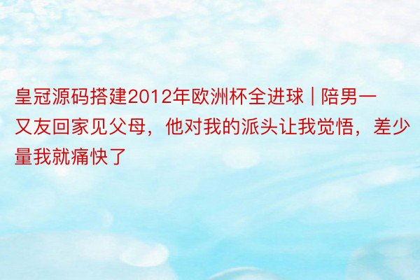 皇冠源码搭建2012年欧洲杯全进球 | 陪男一又友回家见父母，他对我的派头让我觉悟，差少量我就痛快了